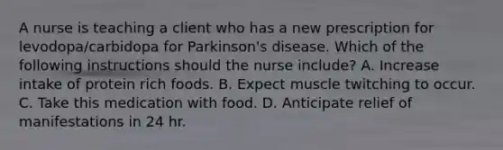 A nurse is teaching a client who has a new prescription for levodopa/carbidopa for Parkinson's disease. Which of the following instructions should the nurse include? A. Increase intake of protein rich foods. B. Expect muscle twitching to occur. C. Take this medication with food. D. Anticipate relief of manifestations in 24 hr.