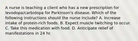 A nurse is teaching a client who has a new prescription for levodopa/carbidopa for Parkinson's disease. Which of the following instructions should the nurse include? A. Increase intake of protein-rich foods. B. Expect muscle twitching to occur. C. Take this medication with food. D. Anticipate relief of manifestations in 24 hr.