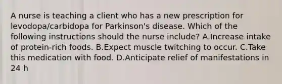 A nurse is teaching a client who has a new prescription for levodopa/carbidopa for Parkinson's disease. Which of the following instructions should the nurse include? A.Increase intake of protein‑rich foods. B.Expect muscle twitching to occur. C.Take this medication with food. D.Anticipate relief of manifestations in 24 h