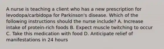 A nurse is teaching a client who has a new prescription for levodopa/carbidopa for Parkinson's disease. Which of the following instructions should the nurse include? A. Increase intake of protein-rich foods B. Expect muscle twitching to occur C. Take this medication with food D. Anticipate relief of manifestations in 24 hours