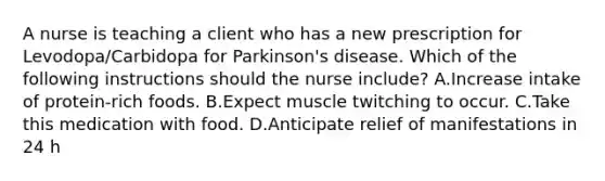 A nurse is teaching a client who has a new prescription for Levodopa/Carbidopa for Parkinson's disease. Which of the following instructions should the nurse include? A.Increase intake of protein‑rich foods. B.Expect muscle twitching to occur. C.Take this medication with food. D.Anticipate relief of manifestations in 24 h