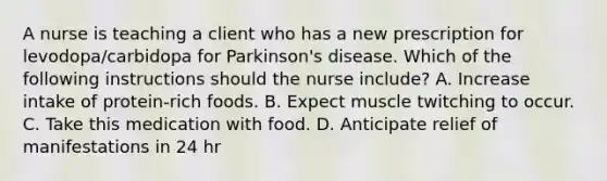 A nurse is teaching a client who has a new prescription for levodopa/carbidopa for Parkinson's disease. Which of the following instructions should the nurse include? A. Increase intake of protein‑rich foods. B. Expect muscle twitching to occur. C. Take this medication with food. D. Anticipate relief of manifestations in 24 hr