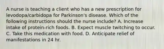 A nurse is teaching a client who has a new prescription for levodopa/carbidopa for Parkinson's disease. Which of the following instructions should the nurse include? A. Increase intake of protein‑rich foods. B. Expect muscle twitching to occur. C. Take this medication with food. D. Anticipate relief of manifestations in 24 hr.