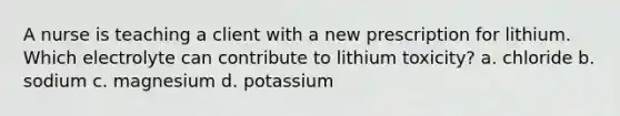 A nurse is teaching a client with a new prescription for lithium. Which electrolyte can contribute to lithium toxicity? a. chloride b. sodium c. magnesium d. potassium