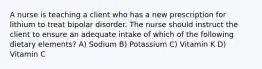 A nurse is teaching a client who has a new prescription for lithium to treat bipolar disorder. The nurse should instruct the client to ensure an adequate intake of which of the following dietary elements? A) Sodium B) Potassium C) Vitamin K D) Vitamin C