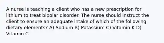 A nurse is teaching a client who has a new prescription for lithium to treat bipolar disorder. The nurse should instruct the client to ensure an adequate intake of which of the following dietary elements? A) Sodium B) Potassium C) Vitamin K D) Vitamin C