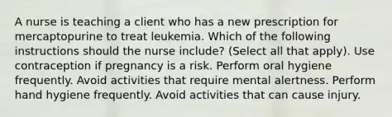 A nurse is teaching a client who has a new prescription for mercaptopurine to treat leukemia. Which of the following instructions should the nurse include? (Select all that apply). Use contraception if pregnancy is a risk. Perform oral hygiene frequently. Avoid activities that require mental alertness. Perform hand hygiene frequently. Avoid activities that can cause injury.