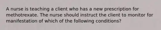 A nurse is teaching a client who has a new prescription for methotrexate. The nurse should instruct the client to monitor for manifestation of which of the following conditions?