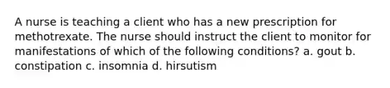 A nurse is teaching a client who has a new prescription for methotrexate. The nurse should instruct the client to monitor for manifestations of which of the following conditions? a. gout b. constipation c. insomnia d. hirsutism