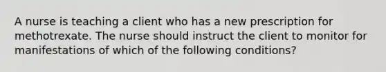 A nurse is teaching a client who has a new prescription for methotrexate. The nurse should instruct the client to monitor for manifestations of which of the following conditions?