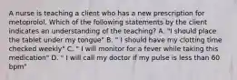 A nurse is teaching a client who has a new prescription for metoprolol. Which of the following statements by the client indicates an understanding of the teaching? A. "I should place the tablet under my tongue" B. " I should have my clotting time checked weekly" C. " I will monitor for a fever while taking this medication" D. " I will call my doctor if my pulse is less than 60 bpm"