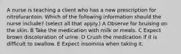 A nurse is teaching a client who has a new prescription for nitrofurantoin. Which of the following information should the nurse include? (select all that apply.) A Observe for bruising on the skin. B Take the medication with milk or meals. C Expect brown discoloration of urine. D Crush the medication if it is difficult to swallow. E Expect insomnia when taking it.