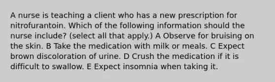 A nurse is teaching a client who has a new prescription for nitrofurantoin. Which of the following information should the nurse include? (select all that apply.) A Observe for bruising on the skin. B Take the medication with milk or meals. C Expect brown discoloration of urine. D Crush the medication if it is difficult to swallow. E Expect insomnia when taking it.