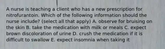 A nurse is teaching a client who has a new prescription for nitrofurantoin. Which of the following information should the nurse include? (select all that apply) A. observe for bruising on the skin B. take the medication with milk or meals C. expect brown discoloration of urine D. crush the medication if it is difficult to swallow E. expect insomnia when taking it