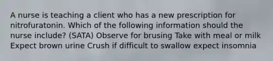 A nurse is teaching a client who has a new prescription for nitrofuratonin. Which of the following information should the nurse include? (SATA) Observe for brusing Take with meal or milk Expect brown urine Crush if difficult to swallow expect insomnia
