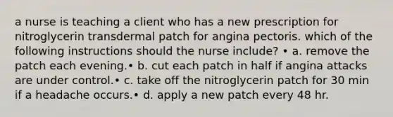 a nurse is teaching a client who has a new prescription for nitroglycerin transdermal patch for angina pectoris. which of the following instructions should the nurse include? • a. remove the patch each evening.• b. cut each patch in half if angina attacks are under control.• c. take off the nitroglycerin patch for 30 min if a headache occurs.• d. apply a new patch every 48 hr.