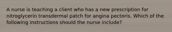 A nurse is teaching a client who has a new prescription for nitroglycerin transdermal patch for angina pectoris. Which of the following instructions should the nurse include?