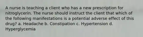 A nurse is teaching a client who has a new prescription for nitroglycerin. The nurse should instruct the client that which of the following manifestations is a potential adverse effect of this drug? a. Headache b. Constipation c. Hypertension d. Hyperglycemia