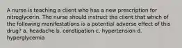 A nurse is teaching a client who has a new prescription for nitroglycerin. The nurse should instruct the client that which of the following manifestations is a potential adverse effect of this drug? a. headache b. constipation c. hypertension d. hyperglycemia