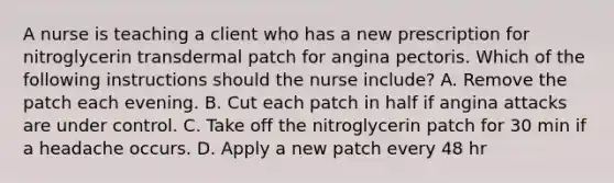 A nurse is teaching a client who has a new prescription for nitroglycerin transdermal patch for angina pectoris. Which of the following instructions should the nurse include? A. Remove the patch each evening. B. Cut each patch in half if angina attacks are under control. C. Take off the nitroglycerin patch for 30 min if a headache occurs. D. Apply a new patch every 48 hr