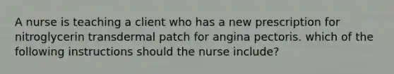 A nurse is teaching a client who has a new prescription for nitroglycerin transdermal patch for angina pectoris. which of the following instructions should the nurse include?