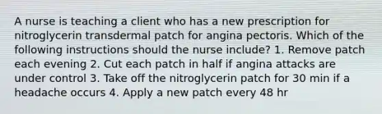 A nurse is teaching a client who has a new prescription for nitroglycerin transdermal patch for angina pectoris. Which of the following instructions should the nurse include? 1. Remove patch each evening 2. Cut each patch in half if angina attacks are under control 3. Take off the nitroglycerin patch for 30 min if a headache occurs 4. Apply a new patch every 48 hr