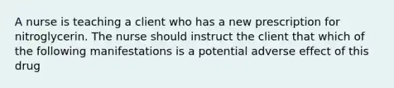 A nurse is teaching a client who has a new prescription for nitroglycerin. The nurse should instruct the client that which of the following manifestations is a potential adverse effect of this drug