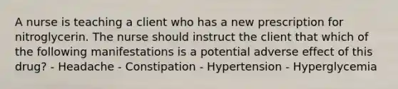 A nurse is teaching a client who has a new prescription for nitroglycerin. The nurse should instruct the client that which of the following manifestations is a potential adverse effect of this drug? - Headache - Constipation - Hypertension - Hyperglycemia