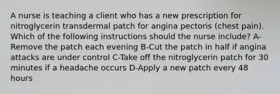 A nurse is teaching a client who has a new prescription for nitroglycerin transdermal patch for angina pectoris (chest pain). Which of the following instructions should the nurse include? A-Remove the patch each evening B-Cut the patch in half if angina attacks are under control C-Take off the nitroglycerin patch for 30 minutes if a headache occurs D-Apply a new patch every 48 hours