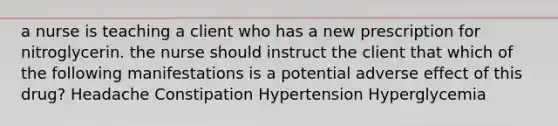 a nurse is teaching a client who has a new prescription for nitroglycerin. the nurse should instruct the client that which of the following manifestations is a potential adverse effect of this drug? Headache Constipation Hypertension Hyperglycemia