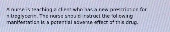 A nurse is teaching a client who has a new prescription for nitroglycerin. The nurse should instruct the following manifestation is a potential adverse effect of this drug.