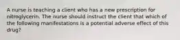 A nurse is teaching a client who has a new prescription for nitroglycerin. The nurse should instruct the client that which of the following manifestations is a potential adverse effect of this drug?