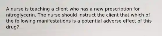 A nurse is teaching a client who has a new prescription for nitroglycerin. The nurse should instruct the client that which of the following manifestations is a potential adverse effect of this drug?