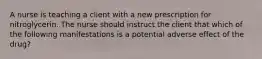 A nurse is teaching a client with a new prescription for nitroglycerin. The nurse should instruct the client that which of the following manifestations is a potential adverse effect of the drug?