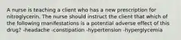 A nurse is teaching a client who has a new prescription for nitroglycerin. The nurse should instruct the client that which of the following manifestations is a potential adverse effect of this drug? -headache -constipation -hypertension -hyperglycemia