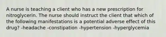 A nurse is teaching a client who has a new prescription for nitroglycerin. The nurse should instruct the client that which of the following manifestations is a potential adverse effect of this drug? -headache -constipation -hypertension -hyperglycemia