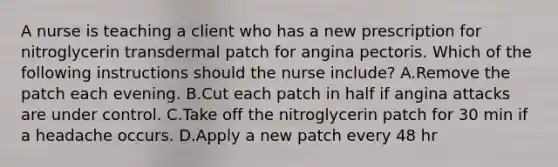 A nurse is teaching a client who has a new prescription for nitroglycerin transdermal patch for angina pectoris. Which of the following instructions should the nurse include? A.Remove the patch each evening. B.Cut each patch in half if angina attacks are under control. C.Take off the nitroglycerin patch for 30 min if a headache occurs. D.Apply a new patch every 48 hr