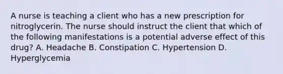 A nurse is teaching a client who has a new prescription for nitroglycerin. The nurse should instruct the client that which of the following manifestations is a potential adverse effect of this drug? A. Headache B. Constipation C. Hypertension D. Hyperglycemia