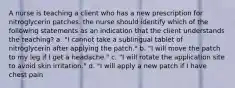 A nurse is teaching a client who has a new prescription for nitroglycerin patches. the nurse should identify which of the following statements as an indication that the client understands the teaching? a. "I cannot take a sublingual tablet of nitroglycerin after applying the patch." b. "I will move the patch to my leg if I get a headache." c. "I will rotate the application site to avoid skin irritation." d. "I will apply a new patch if I have chest pain