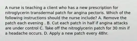 A nurse is teaching a client who has a new prescription for nitroglycerin transdermal patch for angina pectoris. Which of the following instructions should the nurse include? A. Remove the patch each evening . B. Cut each patch in half if angina attacks are under control C. Take off the nitroglycerin patch for 30 min if a headache occurs. D. Apply a new patch every 48hr.