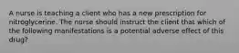 A nurse is teaching a client who has a new prescription for nitroglycerine. The nurse should instruct the client that which of the following manifestations is a potential adverse effect of this drug?