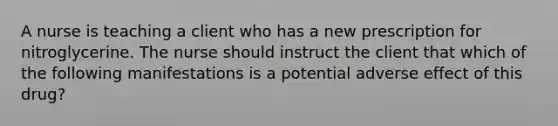 A nurse is teaching a client who has a new prescription for nitroglycerine. The nurse should instruct the client that which of the following manifestations is a potential adverse effect of this drug?