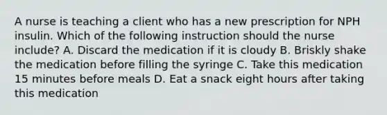 A nurse is teaching a client who has a new prescription for NPH insulin. Which of the following instruction should the nurse include? A. Discard the medication if it is cloudy B. Briskly shake the medication before filling the syringe C. Take this medication 15 minutes before meals D. Eat a snack eight hours after taking this medication