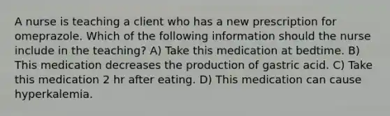 A nurse is teaching a client who has a new prescription for omeprazole. Which of the following information should the nurse include in the teaching? A) Take this medication at bedtime. B) This medication decreases the production of gastric acid. C) Take this medication 2 hr after eating. D) This medication can cause hyperkalemia.