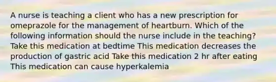 A nurse is teaching a client who has a new prescription for omeprazole for the management of heartburn. Which of the following information should the nurse include in the teaching? Take this medication at bedtime This medication decreases the production of gastric acid Take this medication 2 hr after eating This medication can cause hyperkalemia