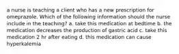 a nurse is teaching a client who has a new prescription for omeprazole. Which of the following information should the nurse include in the teaching? a. take this medication at bedtime b. the medication decreases the production of gastric acid c. take this medication 2 hr after eating d. this medication can cause hyperkalemia