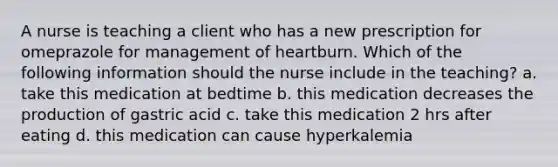 A nurse is teaching a client who has a new prescription for omeprazole for management of heartburn. Which of the following information should the nurse include in the teaching? a. take this medication at bedtime b. this medication decreases the production of gastric acid c. take this medication 2 hrs after eating d. this medication can cause hyperkalemia