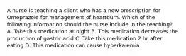 A nurse is teaching a client who has a new prescription for Omeprazole for management of heartburn. Which of the following information should the nurse include in the teaching? A. Take this medication at night B. This medication decreases the production of gastric acid C. Take this medication 2 hr after eating D. This medication can cause hyperkalemia