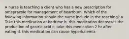 A nurse is teaching a client who has a new prescription for omeprazole for management of heartburn. Which of the following information should the nurse include in the teaching? a. Take this medication at bedtime b. this medication decreases the production of gastric acid c. take this medication 2 hr after eating d. this medication can cause hyperkalemia