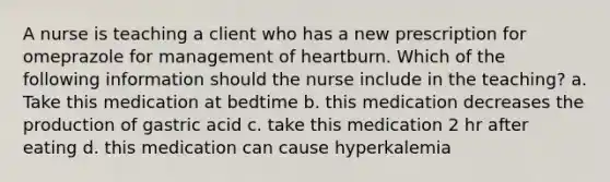 A nurse is teaching a client who has a new prescription for omeprazole for management of heartburn. Which of the following information should the nurse include in the teaching? a. Take this medication at bedtime b. this medication decreases the production of gastric acid c. take this medication 2 hr after eating d. this medication can cause hyperkalemia